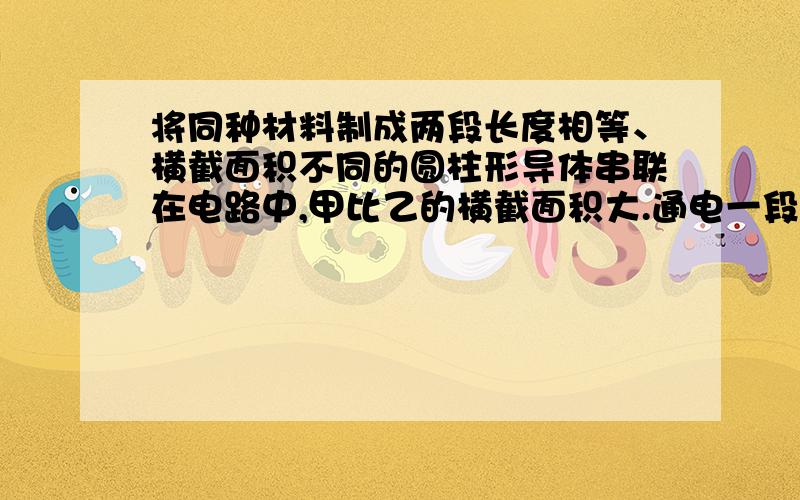 将同种材料制成两段长度相等、横截面积不同的圆柱形导体串联在电路中,甲比乙的横截面积大.通电一段时间后,甲导体产生热量 _