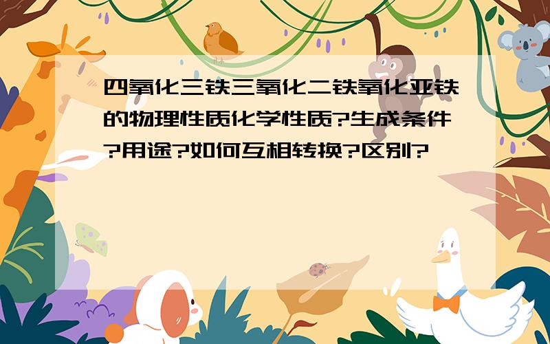 四氧化三铁三氧化二铁氧化亚铁的物理性质化学性质?生成条件?用途?如何互相转换?区别?