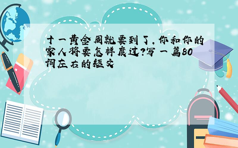 十一黄金周就要到了,你和你的家人将要怎样度过?写一篇80词左右的短文