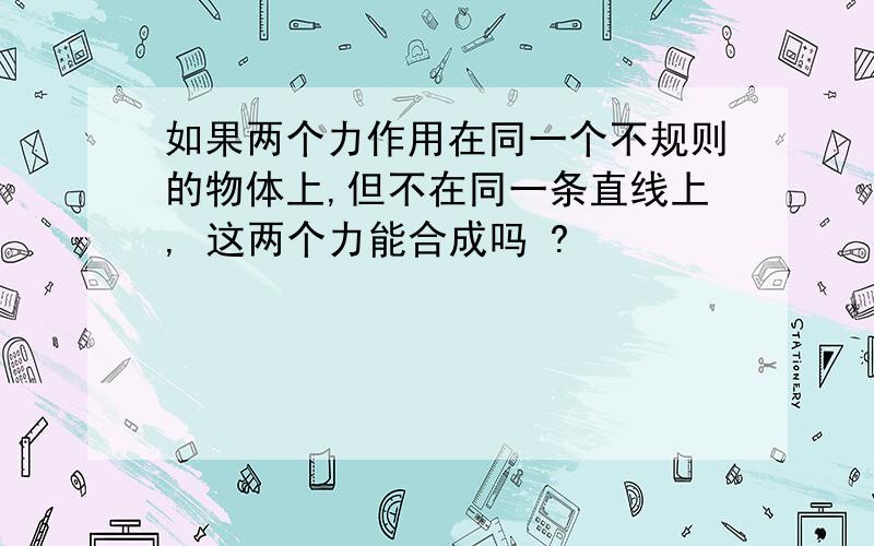 如果两个力作用在同一个不规则的物体上,但不在同一条直线上, 这两个力能合成吗 ?