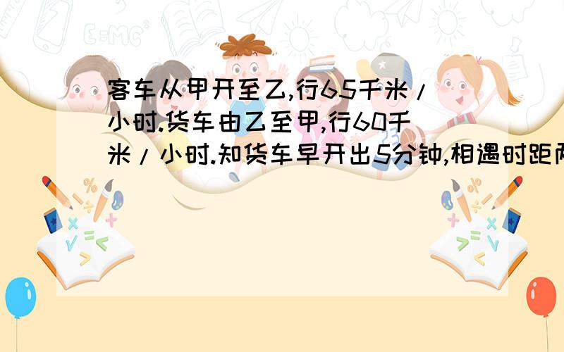 客车从甲开至乙,行65千米/小时.货车由乙至甲,行60千米/小时.知货车早开出5分钟,相遇时距两站中点10千