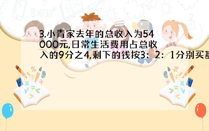 3.小青家去年的总收入为54000元,日常生活费用占总收入的9分之4,剩下的钱按3：2：1分别买基金、买股票和储蓄.他们