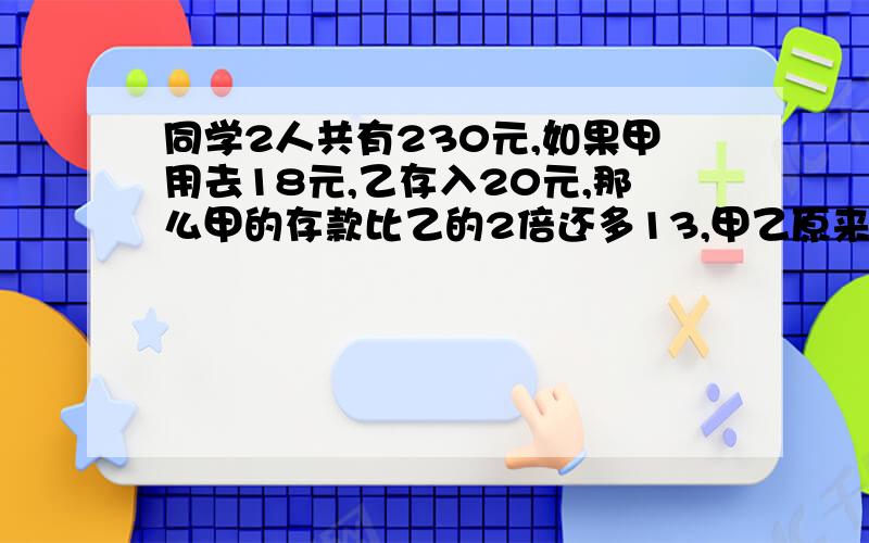 同学2人共有230元,如果甲用去18元,乙存入20元,那么甲的存款比乙的2倍还多13,甲乙原来各有多少元