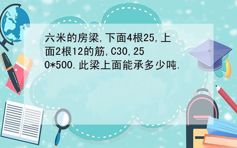 六米的房梁,下面4根25,上面2根12的筋,C30,250*500.此梁上面能承多少吨.