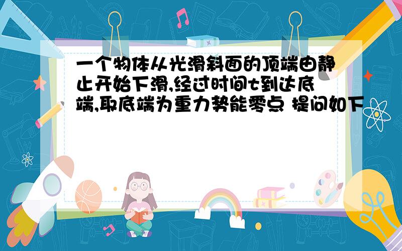 一个物体从光滑斜面的顶端由静止开始下滑,经过时间t到达底端,取底端为重力势能零点 提问如下