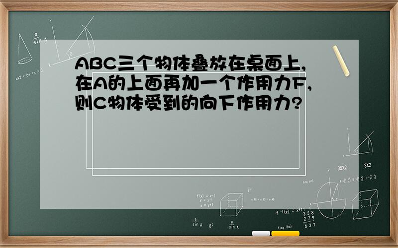 ABC三个物体叠放在桌面上,在A的上面再加一个作用力F,则C物体受到的向下作用力?