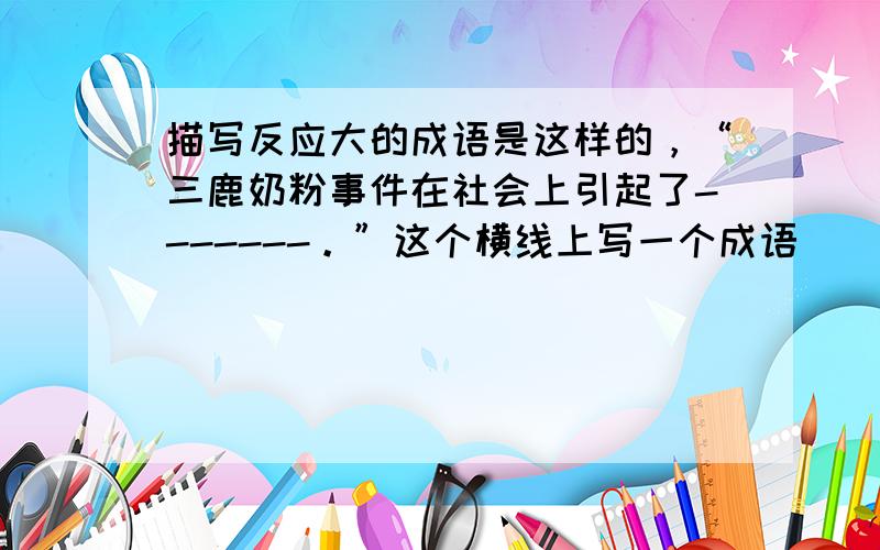 描写反应大的成语是这样的，“三鹿奶粉事件在社会上引起了-------。”这个横线上写一个成语