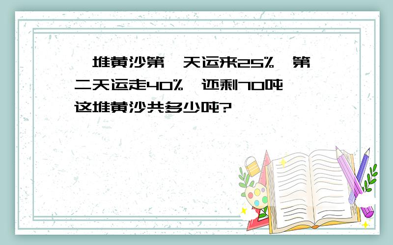 一堆黄沙第一天运来25%,第二天运走40%,还剩70吨,这堆黄沙共多少吨?