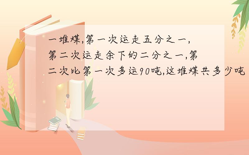 一堆煤,第一次运走五分之一,第二次运走余下的二分之一,第二次比第一次多运90吨,这堆煤共多少吨