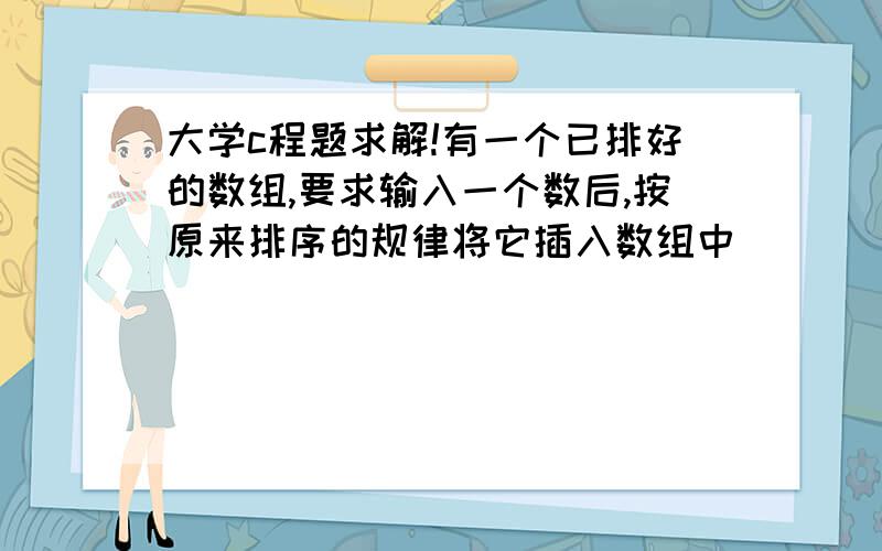 大学c程题求解!有一个已排好的数组,要求输入一个数后,按原来排序的规律将它插入数组中