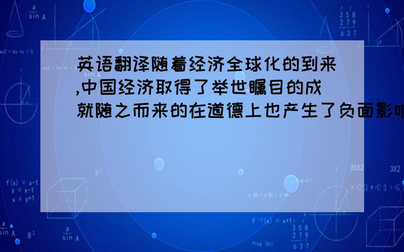 英语翻译随着经济全球化的到来,中国经济取得了举世瞩目的成就随之而来的在道德上也产生了负面影响首要面临的重大问题之一探索出