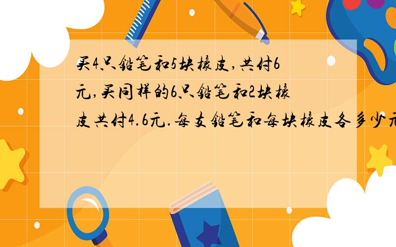 买4只铅笔和5块橡皮,共付6元,买同样的6只铅笔和2块橡皮共付4.6元.每支铅笔和每块橡皮各多少元?