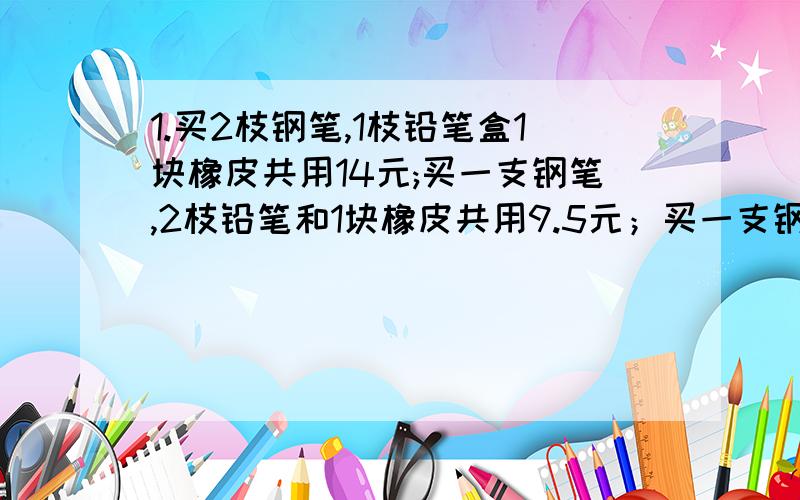 1.买2枝钢笔,1枝铅笔盒1块橡皮共用14元;买一支钢笔,2枝铅笔和1块橡皮共用9.5元；买一支钢笔、1枝铅笔和2块橡皮