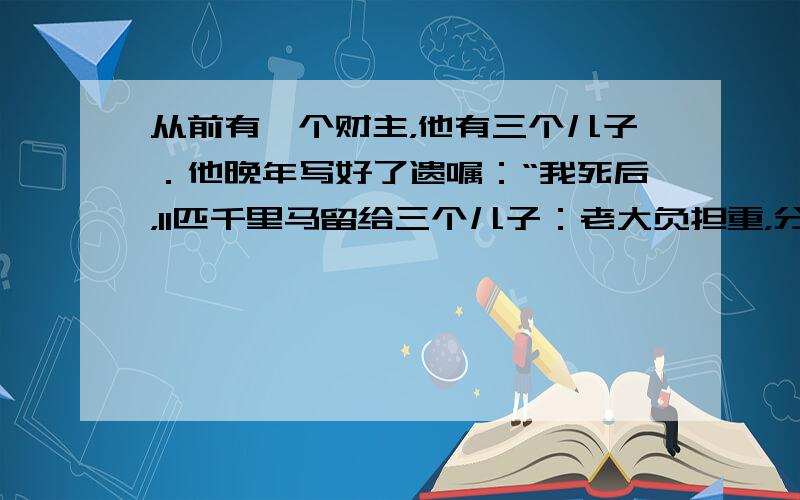 从前有一个财主，他有三个儿子．他晚年写好了遗嘱：“我死后，11匹千里马留给三个儿子：老大负担重，分得12