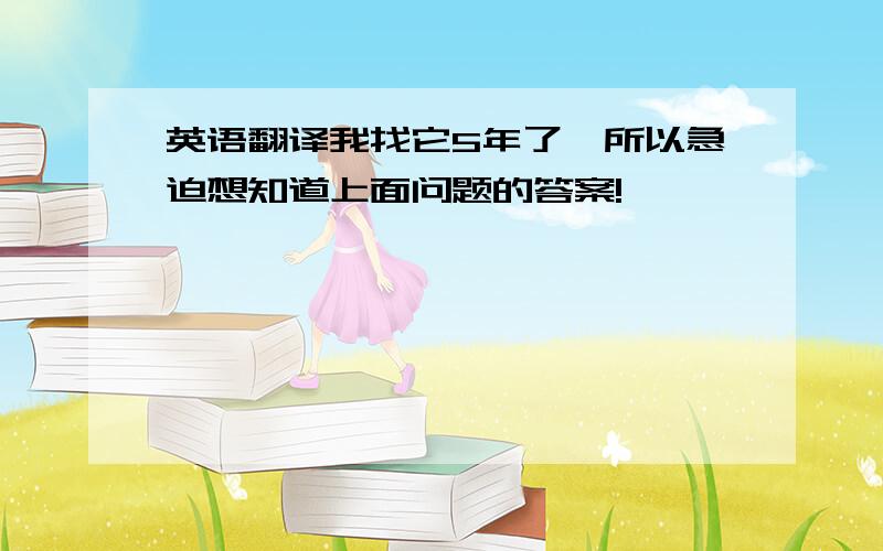 英语翻译我找它5年了,所以急迫想知道上面问题的答案!