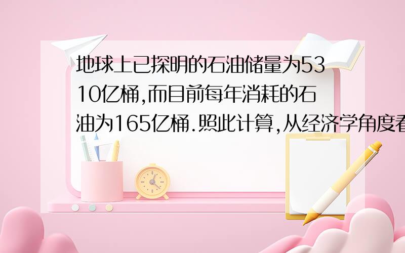 地球上已探明的石油储量为5310亿桶,而目前每年消耗的石油为165亿桶.照此计算,从经济学角度看,地球上的