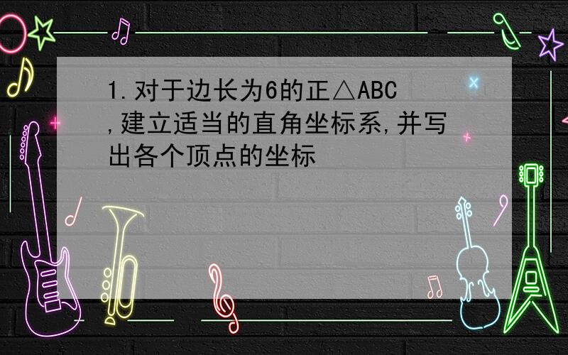 1.对于边长为6的正△ABC,建立适当的直角坐标系,并写出各个顶点的坐标