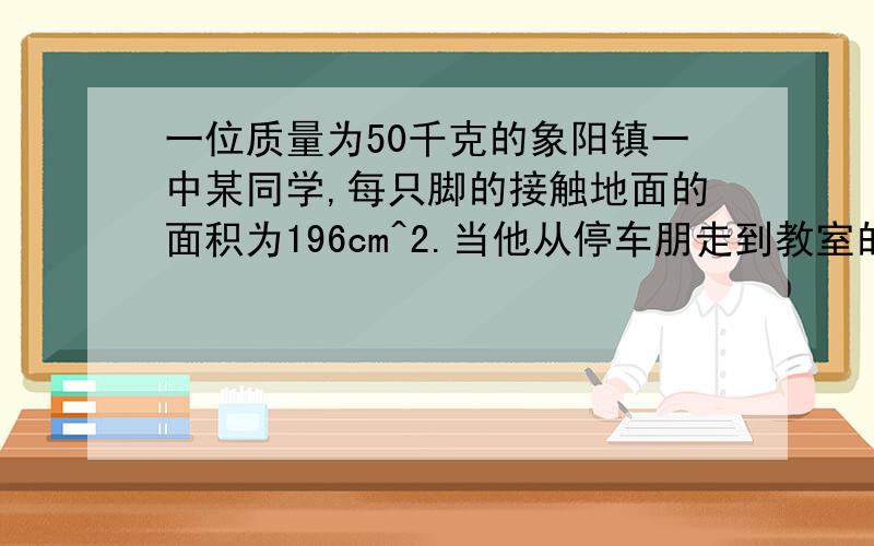 一位质量为50千克的象阳镇一中某同学,每只脚的接触地面的面积为196cm^2.当他从停车朋走到教室的过程中,他对地面的压