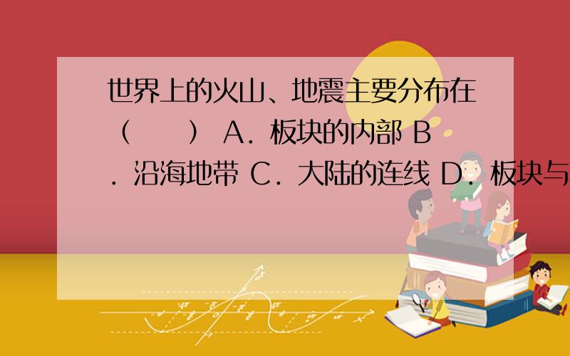 世界上的火山、地震主要分布在（　　） A．板块的内部 B．沿海地带 C．大陆的连线 D．板块与板块交界的地带