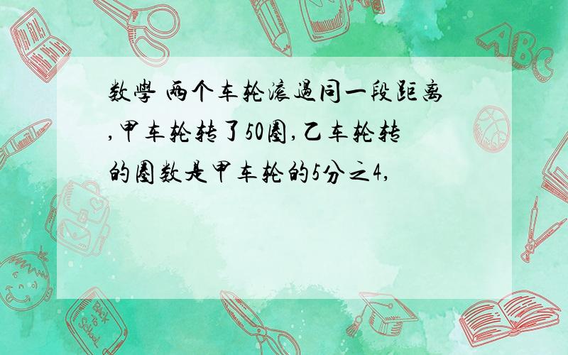 数学 两个车轮滚过同一段距离,甲车轮转了50圈,乙车轮转的圈数是甲车轮的5分之4,