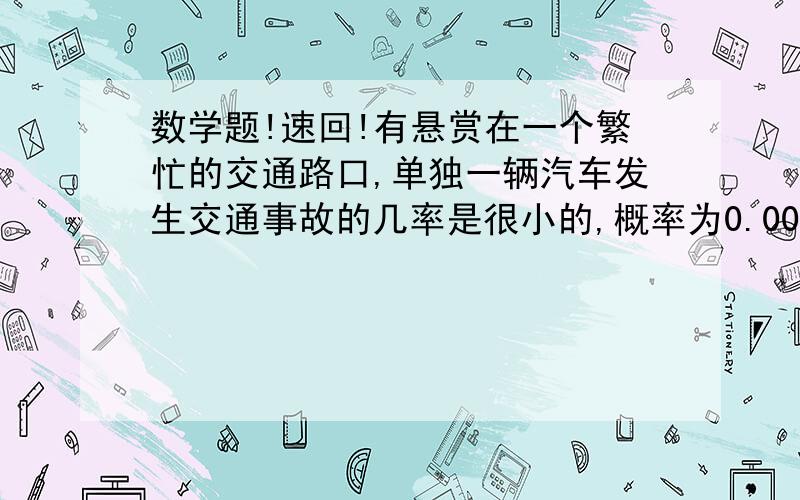 数学题!速回!有悬赏在一个繁忙的交通路口,单独一辆汽车发生交通事故的几率是很小的,概率为0.0001.如果某段时间内有1