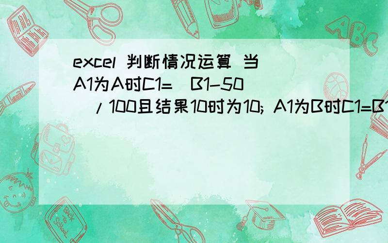 excel 判断情况运算 当A1为A时C1=(B1-50)/100且结果10时为10; A1为B时C1=B1/100且结