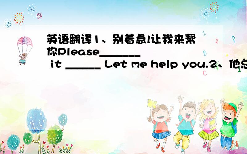 英语翻译1、别着急!让我来帮你Please_______ it ______ Let me help you.2、他总是