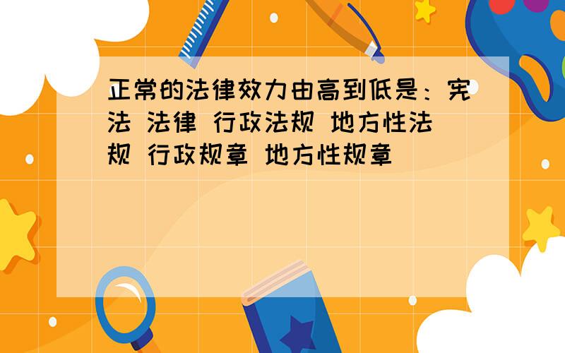 正常的法律效力由高到低是：宪法 法律 行政法规 地方性法规 行政规章 地方性规章