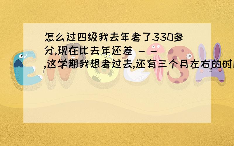 怎么过四级我去年考了330多分,现在比去年还差 - - ,这学期我想考过去,还有三个月左右的时间,能有希望吗?谁告诉我该