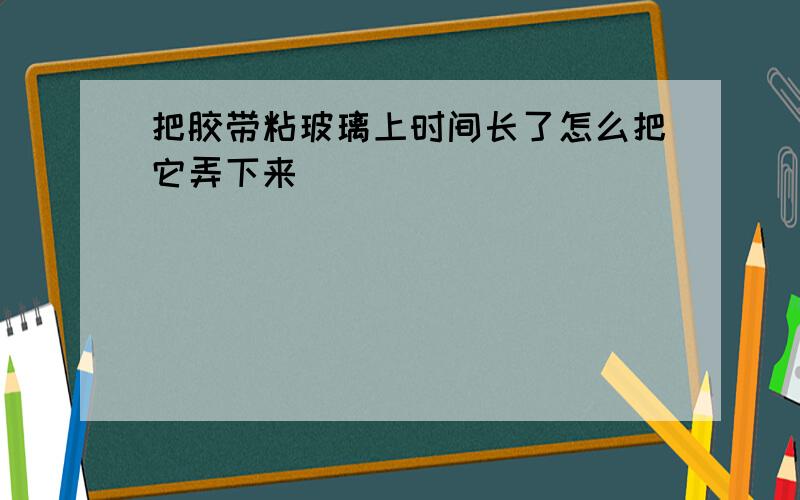 把胶带粘玻璃上时间长了怎么把它弄下来