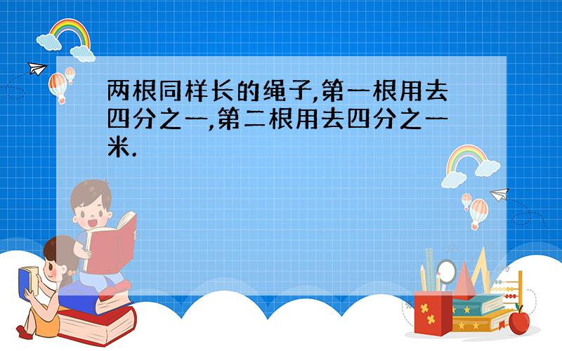 两根同样长的绳子,第一根用去四分之一,第二根用去四分之一米.