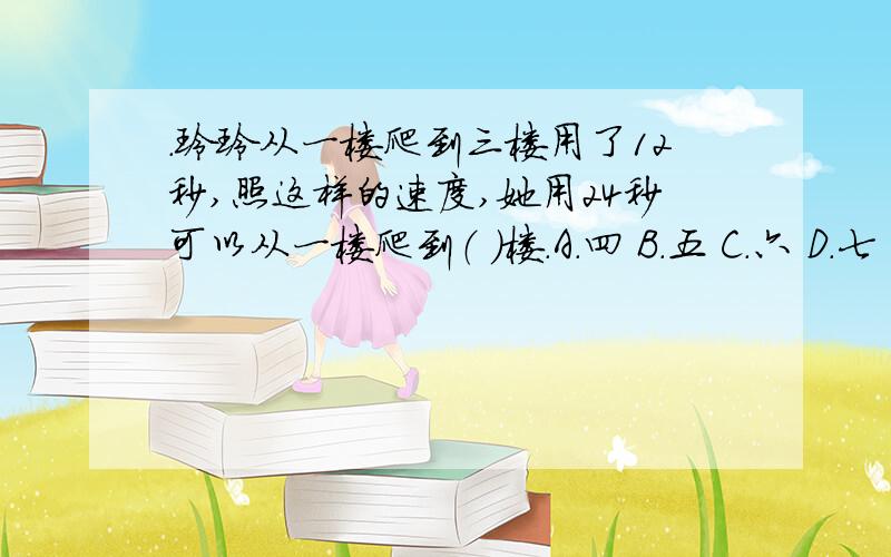 .玲玲从一楼爬到三楼用了12秒,照这样的速度,她用24秒可以从一楼爬到（ ）楼.A.四 B.五 C.六 D.七