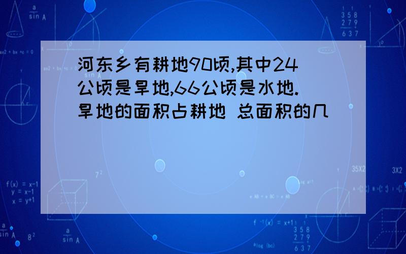 河东乡有耕地90顷,其中24公顷是旱地,66公顷是水地.旱地的面积占耕地 总面积的几