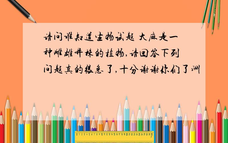 请问谁知道生物试题 大麻是一种雌雄异株的植物,请回答下列问题真的很急了,十分谢谢你们了洲