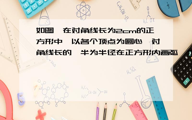 如图,在对角线长为2cm的正方形中,以各个顶点为圆心,对角线长的一半为半径在正方形内画弧,求图中阴影部分的面积