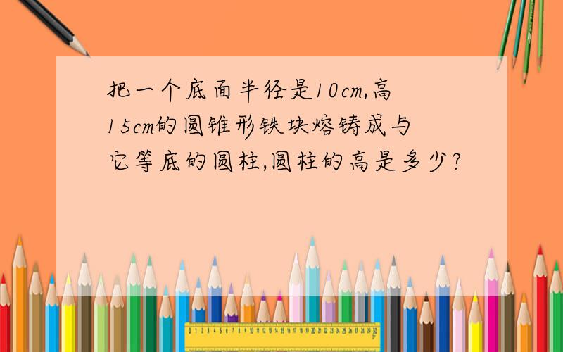 把一个底面半径是10cm,高15cm的圆锥形铁块熔铸成与它等底的圆柱,圆柱的高是多少?