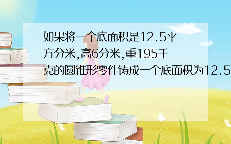 如果将一个底面积是12.5平方分米,高6分米,重195千克的圆锥形零件铸成一个底面积为12.5平方分米的圆柱形零件,这时