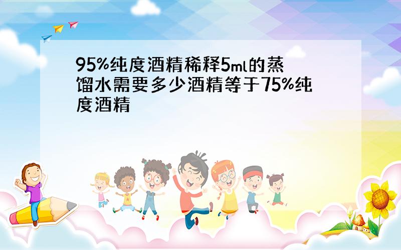 95%纯度酒精稀释5ml的蒸馏水需要多少酒精等于75%纯度酒精