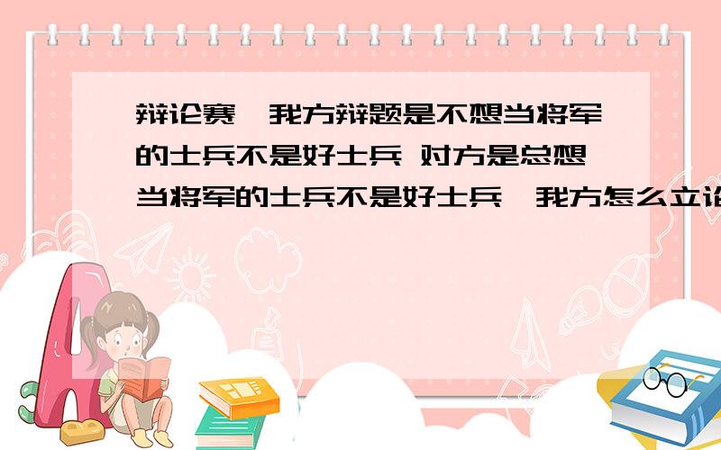 辩论赛,我方辩题是不想当将军的士兵不是好士兵 对方是总想当将军的士兵不是好士兵,我方怎么立论,