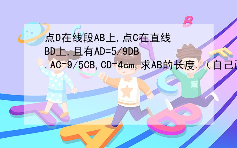 点D在线段AB上,点C在直线BD上,且有AD=5/9DB.AC=9/5CB,CD=4cm,求AB的长度.（自己画图做）,