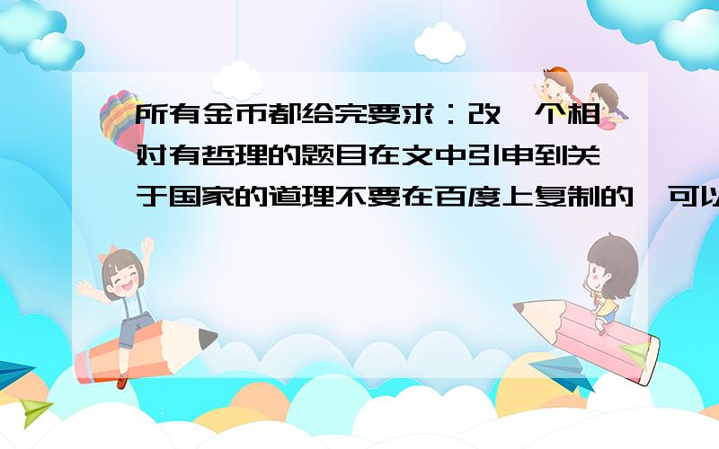 所有金币都给完要求：改一个相对有哲理的题目在文中引申到关于国家的道理不要在百度上复制的,可以修改多一点  &n