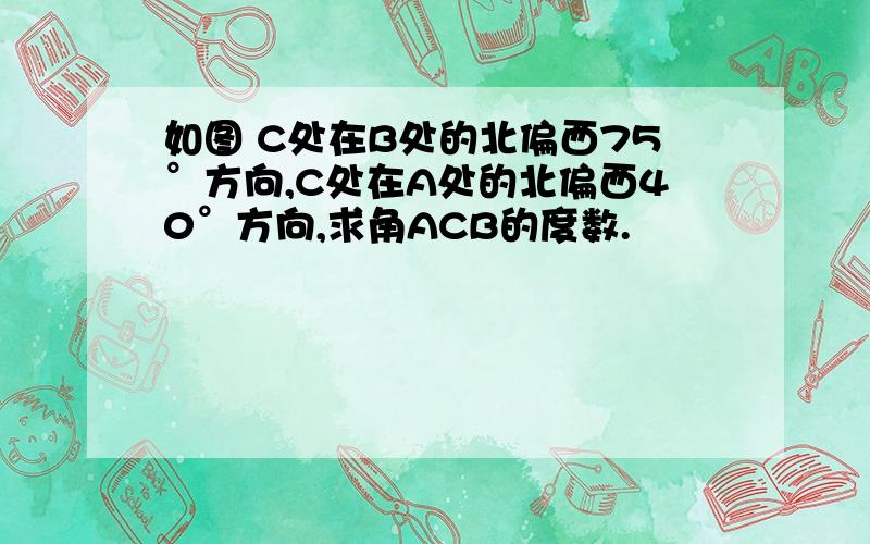 如图 C处在B处的北偏西75°方向,C处在A处的北偏西40°方向,求角ACB的度数.