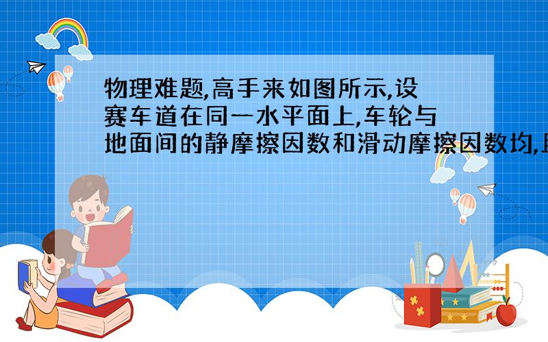 物理难题,高手来如图所示,设赛车道在同一水平面上,车轮与地面间的静摩擦因数和滑动摩擦因数均,且不随速度变化.问：1）当赛