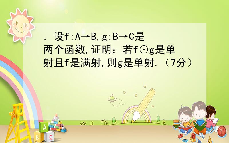 ．设f:A→B,g:B→C是两个函数,证明：若f⊙g是单射且f是满射,则g是单射.（7分）