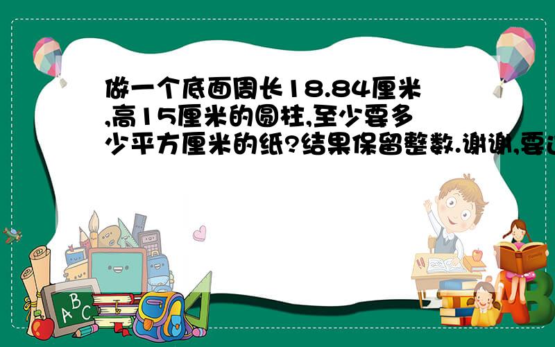 做一个底面周长18.84厘米,高15厘米的圆柱,至少要多少平方厘米的纸?结果保留整数.谢谢,要过程