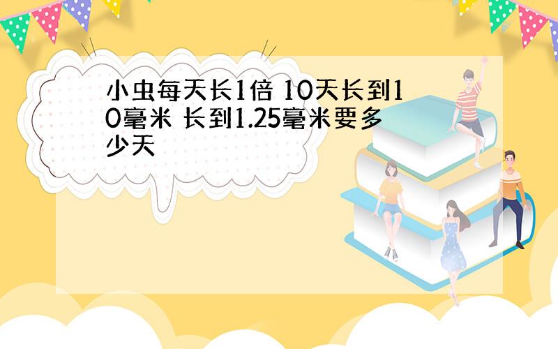 小虫每天长1倍 10天长到10毫米 长到1.25毫米要多少天