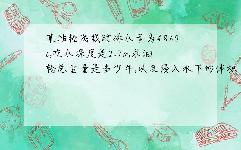 某油轮满载时排水量为4860t,吃水深度是2.7m,求油轮总重量是多少牛,以及侵入水下的体积