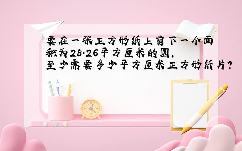 要在一张正方形纸上剪下一个面积为28.26平方厘米的圆,至少需要多少平方厘米正方形纸片?