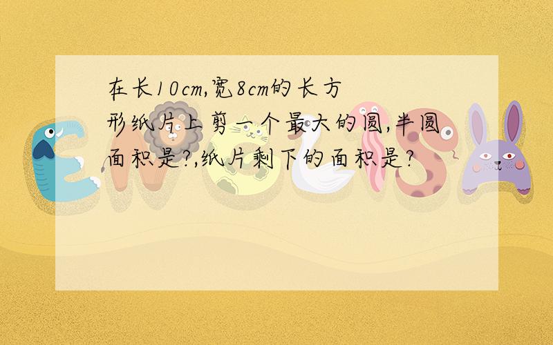 在长10cm,宽8cm的长方形纸片上剪一个最大的圆,半圆面积是?,纸片剩下的面积是?