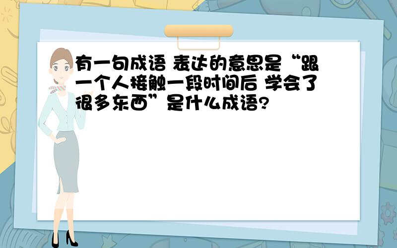 有一句成语 表达的意思是“跟一个人接触一段时间后 学会了很多东西”是什么成语?